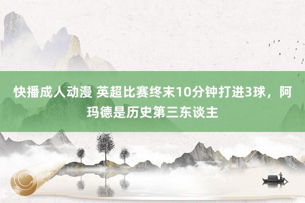 快播成人动漫 英超比赛终末10分钟打进3球，阿玛德是历史第三东谈主