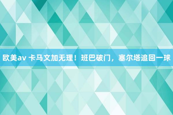 欧美av 卡马文加无理！班巴破门，塞尔塔追回一球