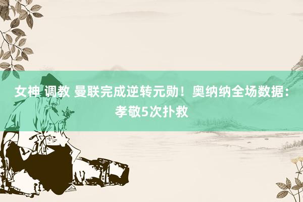 女神 调教 曼联完成逆转元勋！奥纳纳全场数据：孝敬5次扑救