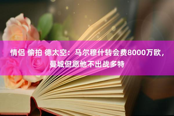 情侣 偷拍 德太空：马尔穆什转会费8000万欧，曼城但愿他不出战多特