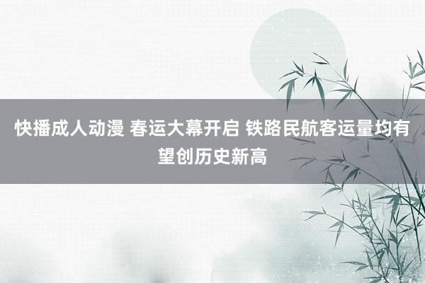 快播成人动漫 春运大幕开启 铁路民航客运量均有望创历史新高