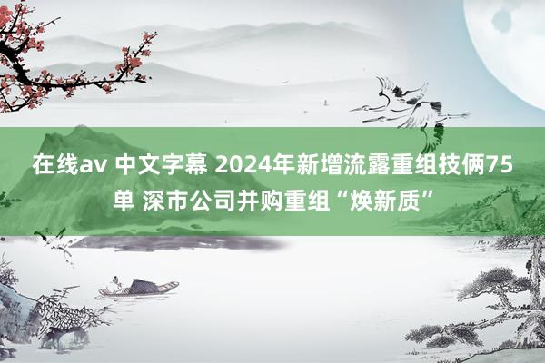 在线av 中文字幕 2024年新增流露重组技俩75单 深市公司并购重组“焕新质”