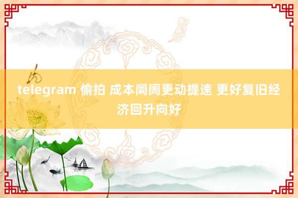 telegram 偷拍 成本阛阓更动提速 更好复旧经济回升向好