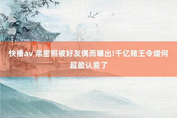 快播av 亲密照被好友偶而曝出!千亿赌王令嫒何超盈认爱了