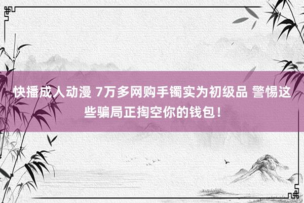 快播成人动漫 7万多网购手镯实为初级品 警惕这些骗局正掏空你的钱包！