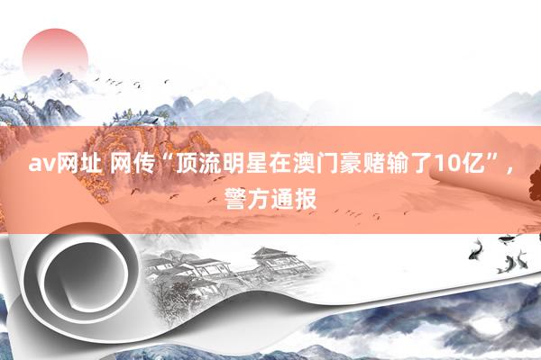 av网址 网传“顶流明星在澳门豪赌输了10亿”，警方通报