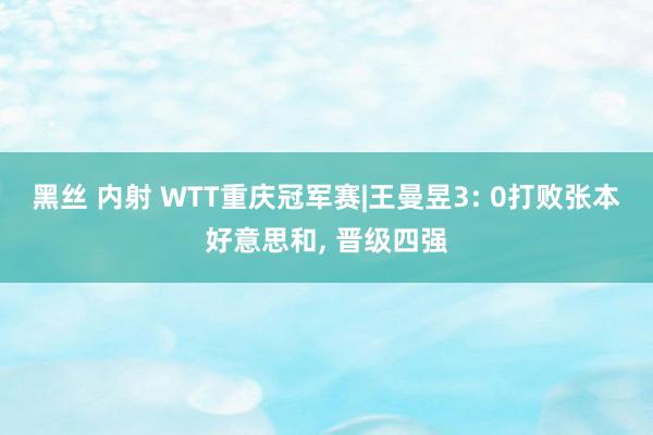 黑丝 内射 WTT重庆冠军赛|王曼昱3: 0打败张本好意思和， 晋级四强