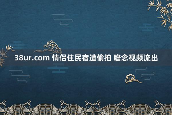 38ur.com 情侣住民宿遭偷拍 瞻念视频流出