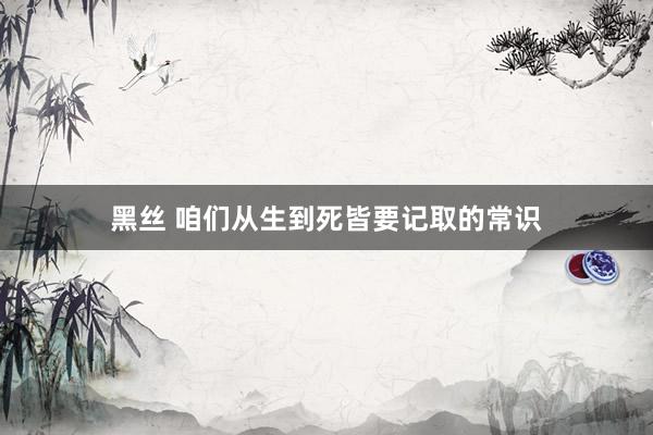 黑丝 咱们从生到死皆要记取的常识