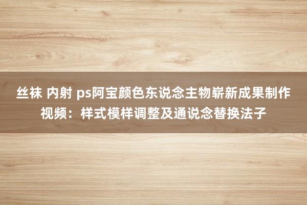 丝袜 内射 ps阿宝颜色东说念主物崭新成果制作视频：样式模样调整及通说念替换法子