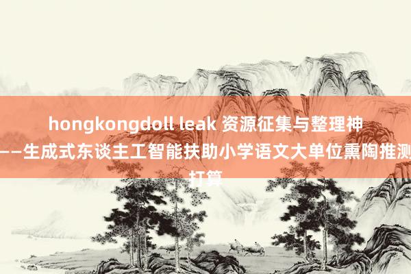 hongkongdoll leak 资源征集与整理神情组——生成式东谈主工智能扶助小学语文大单位熏陶推测打算