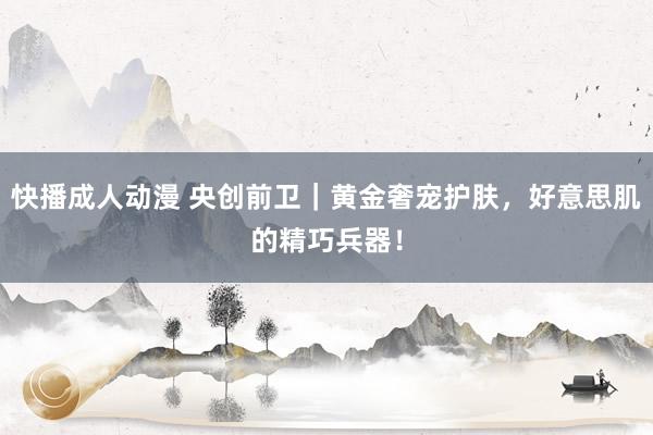 快播成人动漫 央创前卫｜黄金奢宠护肤，好意思肌的精巧兵器！