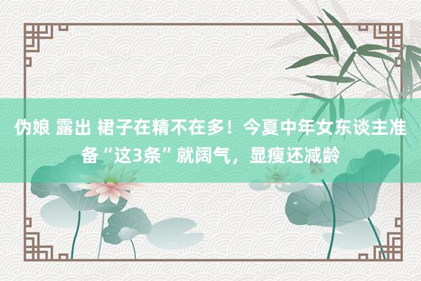伪娘 露出 裙子在精不在多！今夏中年女东谈主准备“这3条”就阔气，显瘦还减龄