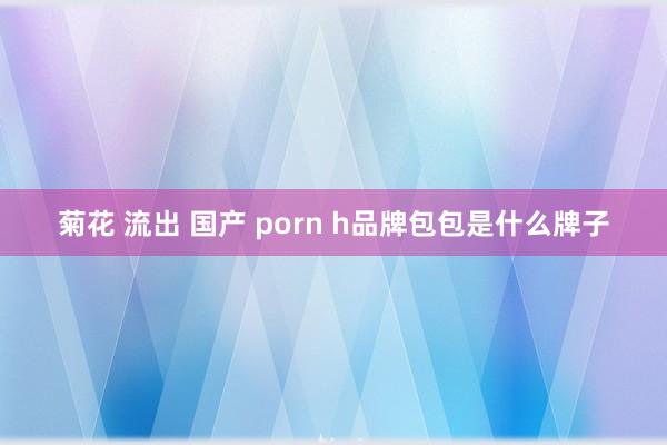 菊花 流出 国产 porn h品牌包包是什么牌子