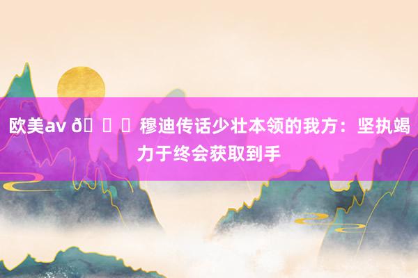 欧美av 😉穆迪传话少壮本领的我方：坚执竭力于终会获取到手
