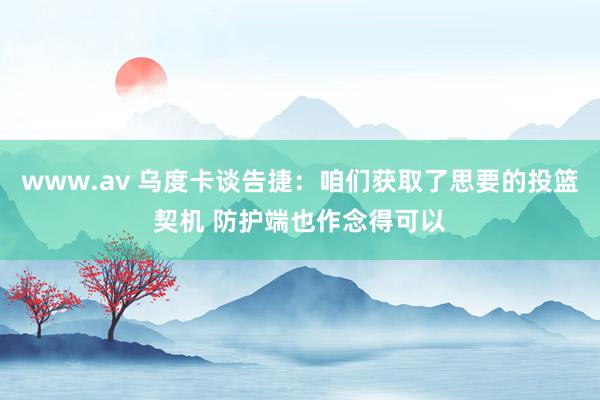 www.av 乌度卡谈告捷：咱们获取了思要的投篮契机 防护端也作念得可以