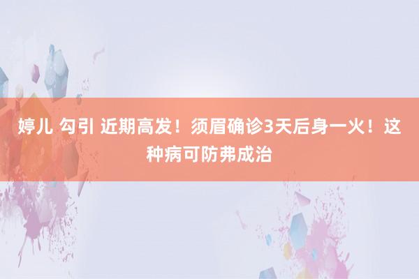 婷儿 勾引 近期高发！须眉确诊3天后身一火！这种病可防弗成治