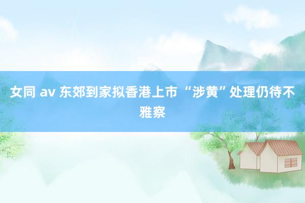 女同 av 东郊到家拟香港上市 “涉黄”处理仍待不雅察
