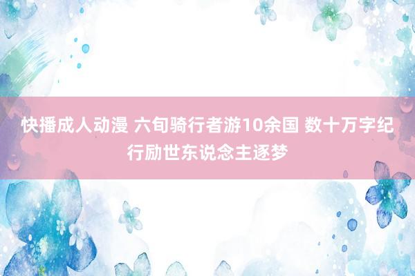 快播成人动漫 六旬骑行者游10余国 数十万字纪行励世东说念主逐梦