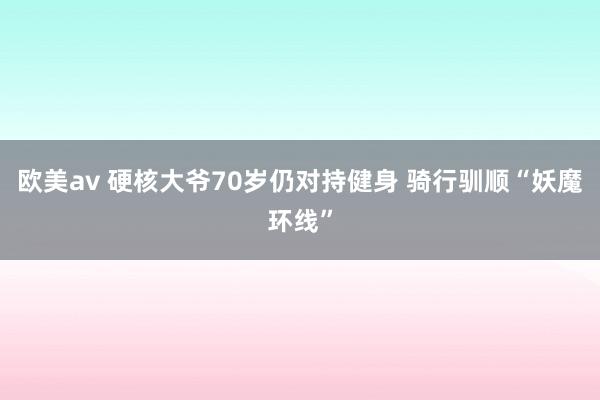 欧美av 硬核大爷70岁仍对持健身 骑行驯顺“妖魔环线”