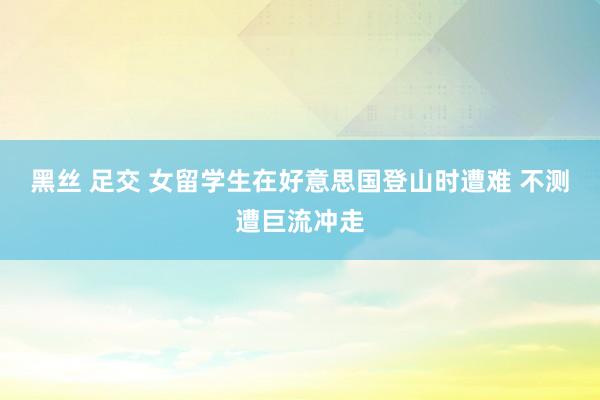 黑丝 足交 女留学生在好意思国登山时遭难 不测遭巨流冲走