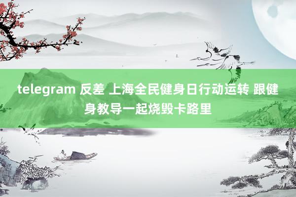 telegram 反差 上海全民健身日行动运转 跟健身教导一起烧毁卡路里