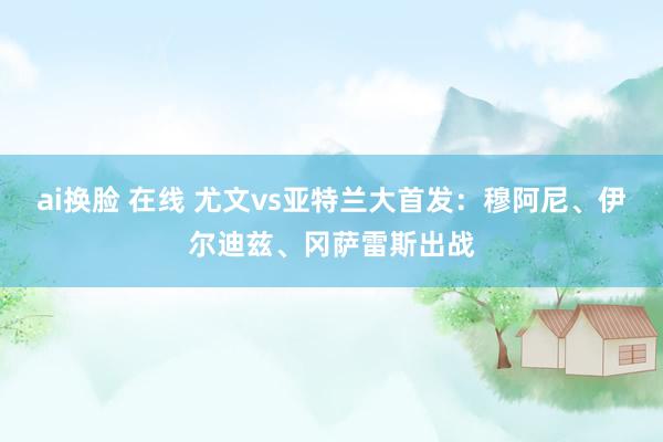 ai换脸 在线 尤文vs亚特兰大首发：穆阿尼、伊尔迪兹、冈萨雷斯出战