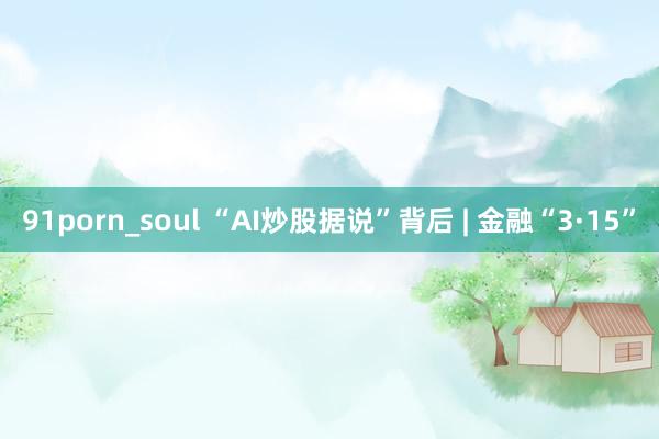 91porn_soul “AI炒股据说”背后 | 金融“3·15”