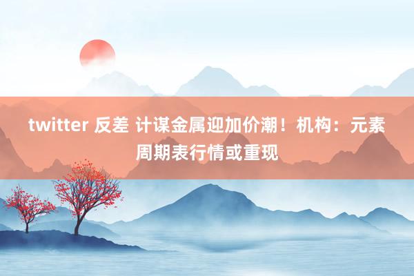 twitter 反差 计谋金属迎加价潮！机构：元素周期表行情或重现
