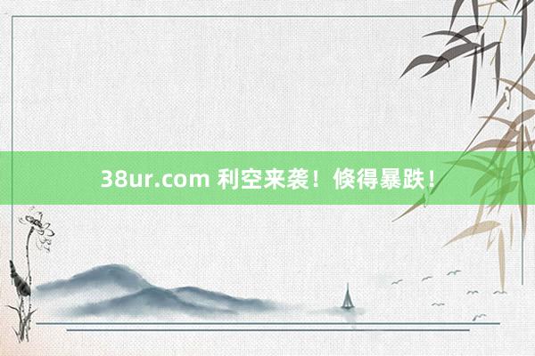 38ur.com 利空来袭！倏得暴跌！