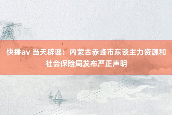 快播av 当天辟谣：内蒙古赤峰市东谈主力资源和社会保险局发布严正声明