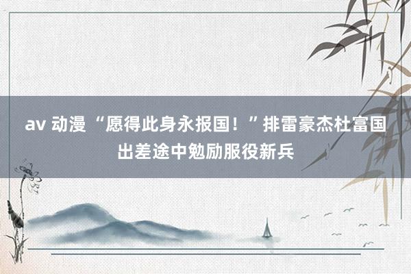 av 动漫 “愿得此身永报国！”排雷豪杰杜富国出差途中勉励服役新兵