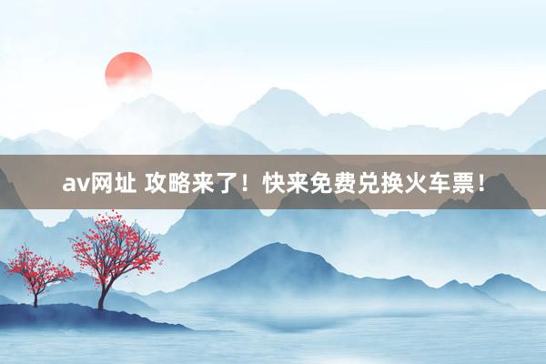 av网址 攻略来了！快来免费兑换火车票！
