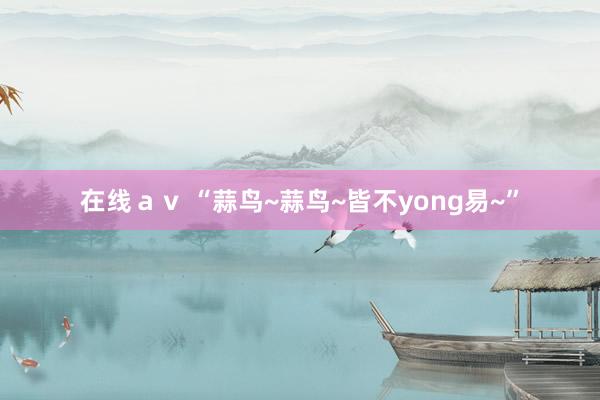 在线ａｖ “蒜鸟~蒜鸟~皆不yong易~”