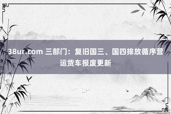 38ur.com 三部门：复旧国三、国四排放循序营运货车报废更新