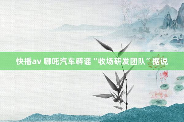 快播av 哪吒汽车辟谣“收场研发团队”据说