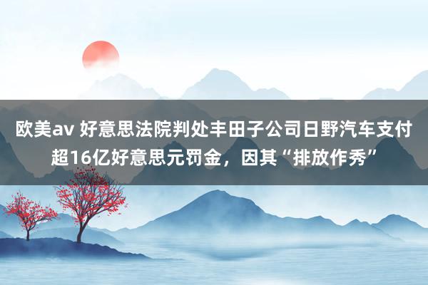 欧美av 好意思法院判处丰田子公司日野汽车支付超16亿好意思元罚金，因其“排放作秀”