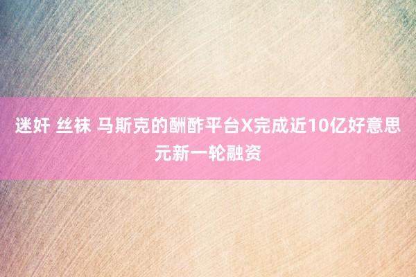 迷奸 丝袜 马斯克的酬酢平台X完成近10亿好意思元新一轮融资