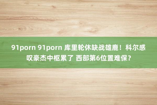 91porn 91porn 库里轮休缺战雄鹿！科尔感叹豪杰中枢累了 西部第6位置难保？