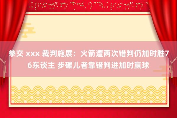 拳交 xxx 裁判施展：火箭遭两次错判仍加时胜76东谈主 步碾儿者靠错判进加时赢球