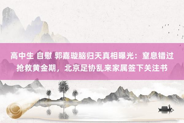 高中生 自慰 郭嘉璇脑归天真相曝光：窒息错过抢救黄金期，北京足协乱来家属签下关注书
