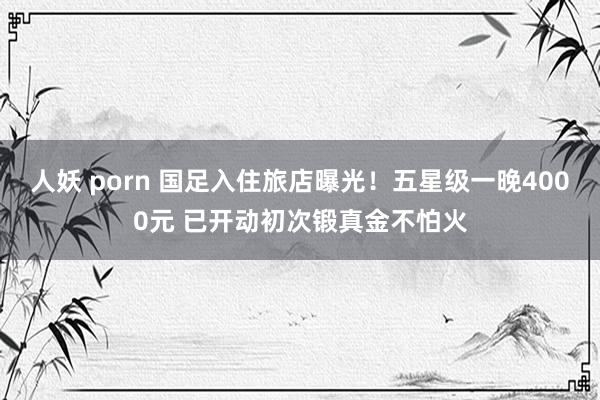 人妖 porn 国足入住旅店曝光！五星级一晚4000元 已开动初次锻真金不怕火