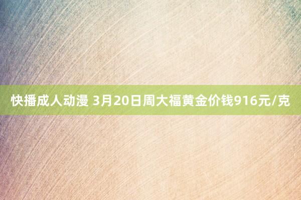快播成人动漫 3月20日周大福黄金价钱916元/克