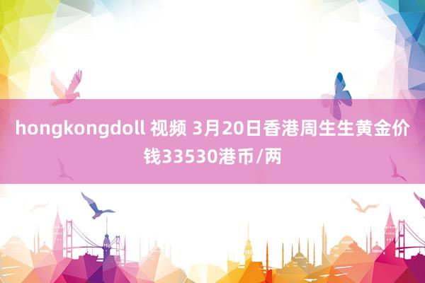 hongkongdoll 视频 3月20日香港周生生黄金价钱33530港币/两