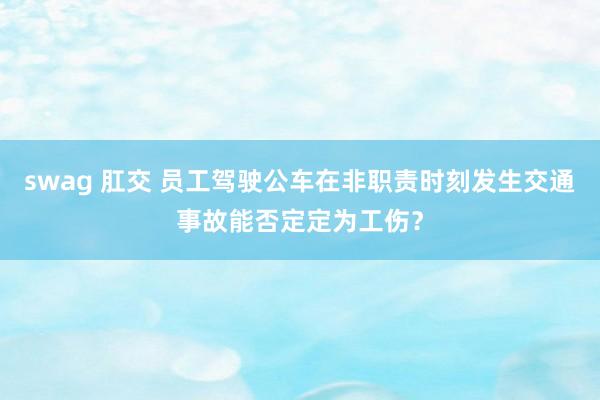 swag 肛交 员工驾驶公车在非职责时刻发生交通事故能否定定为工伤？