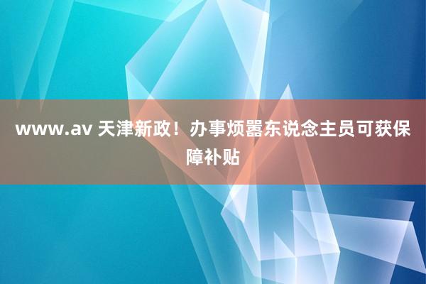 www.av 天津新政！办事烦嚣东说念主员可获保障补贴