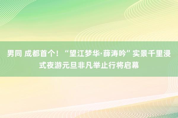 男同 成都首个！“望江梦华·薛涛吟”实景千里浸式夜游元旦非凡举止行将启幕