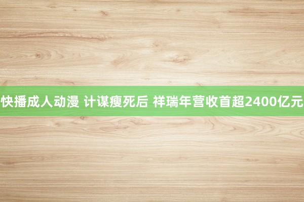 快播成人动漫 计谋瘦死后 祥瑞年营收首超2400亿元