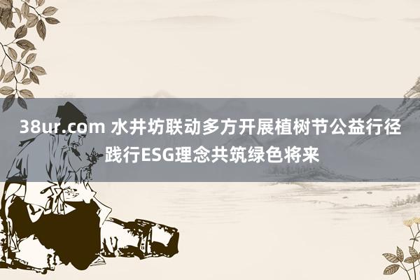 38ur.com 水井坊联动多方开展植树节公益行径 践行ESG理念共筑绿色将来