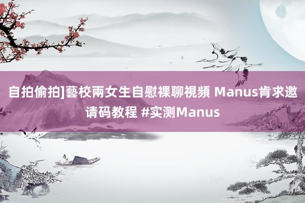 自拍偷拍]藝校兩女生自慰裸聊視頻 Manus肯求邀请码教程 #实测Manus